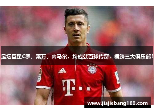 足坛巨星C罗、莱万、内马尔，均成就百球传奇，横跨三大俱乐部！